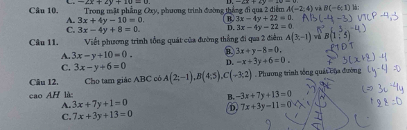 -2x+2y+10=0. 
D. -2x+2y-10=0. 
Câu 10. Trong mặt phẳng Oxy, phương trình đường thẳng đỉ qua 2 điểm A(-2;4) và B(-6;1) là :
A. 3x+4y-10=0.
B. 3x-4y+22=0.
C. 3x-4y+8=0.
D. 3x-4y-22=0
Câu 11. Viết phương trình tổng quát của đường thẳng đi qua 2 điểm A(3;-1) và B(1;5)
A. 3x-y+10=0.
B. 3x+y-8=0.
C. 3x-y+6=0
D. -x+3y+6=0. 
Câu 12. Cho tam giác ABC có A(2;-1), B(4;5), C(-3;2). Phương trình tổng quát của đường
cao AH là:
B. -3x+7y+13=0
A. 3x+7y+1=0 7x+3y-11=0
D,
C. 7x+3y+13=0