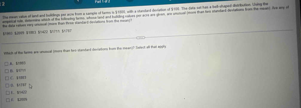 The mean value of land and buildings per acre from a sample of farms is $1800, with a standard deviation of $100. The data set has a bell-shaped distribution. Using the
empirical rule, determine which of the following farms, whose land and building values per acre are given, are unusual (more than two standard deviations from the mean) Are any of
the data values very unusual (more than three standard deviations from the mean)?
$1993 $2009 $1803 $1422 $1711 $1787
Which of the farms are unusual (more than two standard deviations from the mean)? Select all that apply.
A. $1993
B. $1711
C. $1803
D. $1787
E. $1422
F. $2009