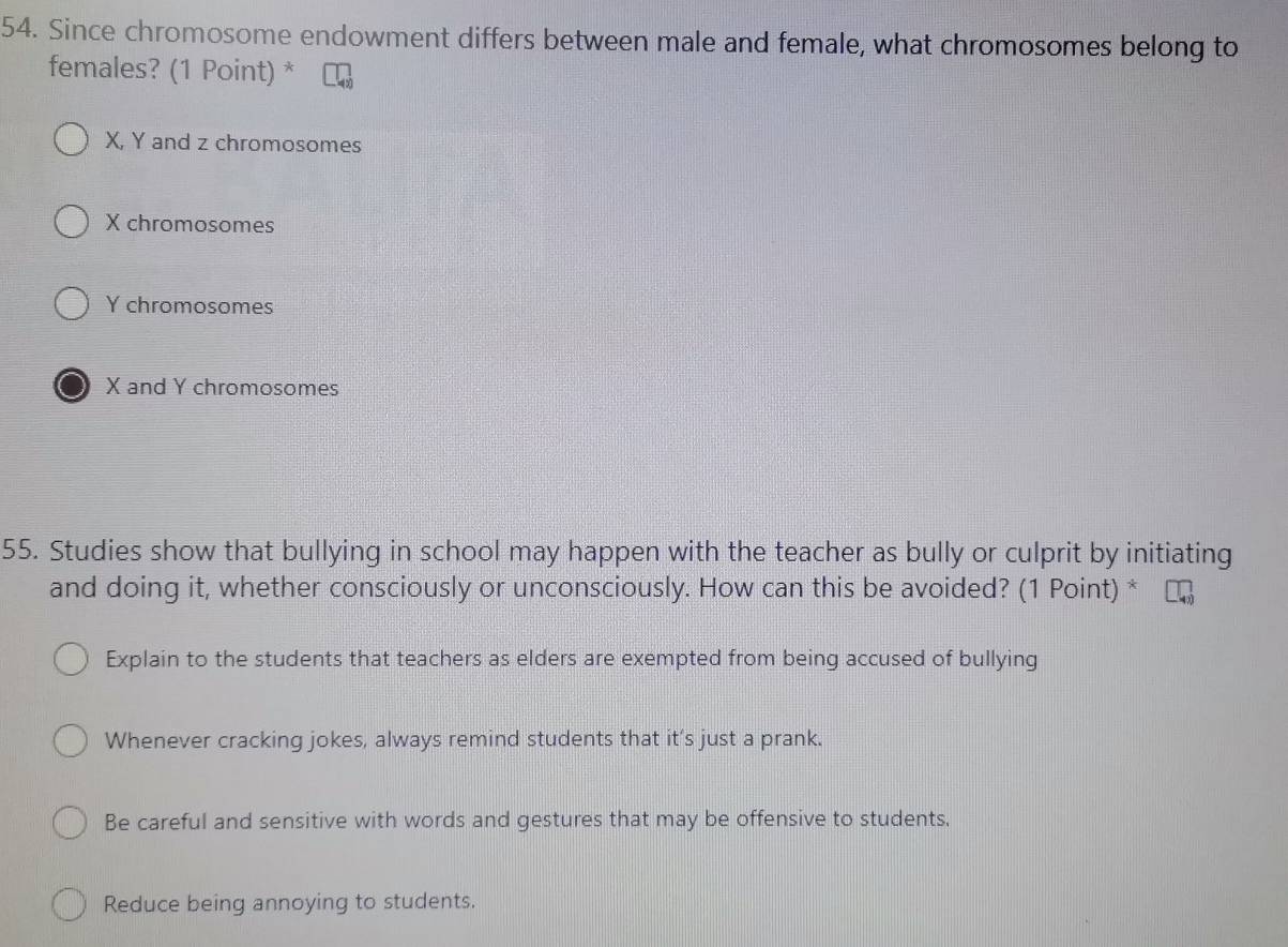 Since chromosome endowment differs between male and female, what chromosomes belong to
females? (1 Point) *
X, Y and z chromosomes
X chromosomes
Y chromosomes
X and Y chromosomes
55. Studies show that bullying in school may happen with the teacher as bully or culprit by initiating
and doing it, whether consciously or unconsciously. How can this be avoided? (1 Point) *
Explain to the students that teachers as elders are exempted from being accused of bullying
Whenever cracking jokes, always remind students that it’s just a prank.
Be careful and sensitive with words and gestures that may be offensive to students.
Reduce being annoying to students.