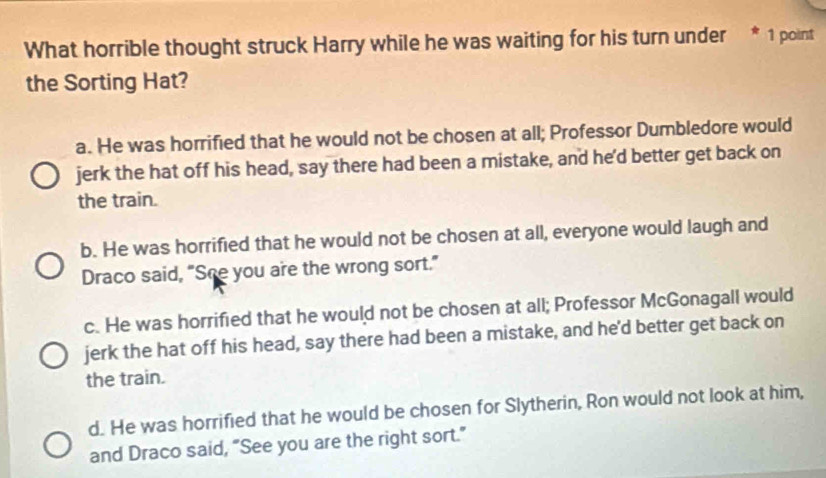 What horrible thought struck Harry while he was waiting for his turn under * 1 point
the Sorting Hat?
a. He was horrified that he would not be chosen at all; Professor Dumbledore would
jerk the hat off his head, say there had been a mistake, and he'd better get back on
the train.
b. He was horrified that he would not be chosen at all, everyone would laugh and
Draco said, "She you are the wrong sort."
c. He was horrified that he would not be chosen at all; Professor McGonagall would
jerk the hat off his head, say there had been a mistake, and he'd better get back on
the train.
d. He was horrified that he would be chosen for Slytherin, Ron would not look at him,
and Draco said, “See you are the right sort.”