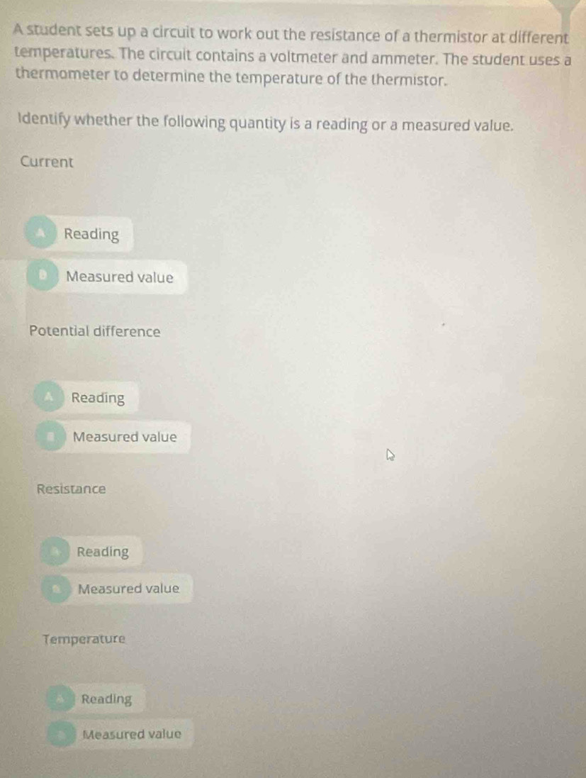 A student sets up a circuit to work out the resistance of a thermistor at different
temperatures. The circuit contains a voltmeter and ammeter. The student uses a
thermometer to determine the temperature of the thermistor.
Identify whether the following quantity is a reading or a measured value.
Current
Reading
Measured value
Potential difference
A Reading
Measured value
Resistance
Reading
Measured value
Temperature
Reading
Measured value