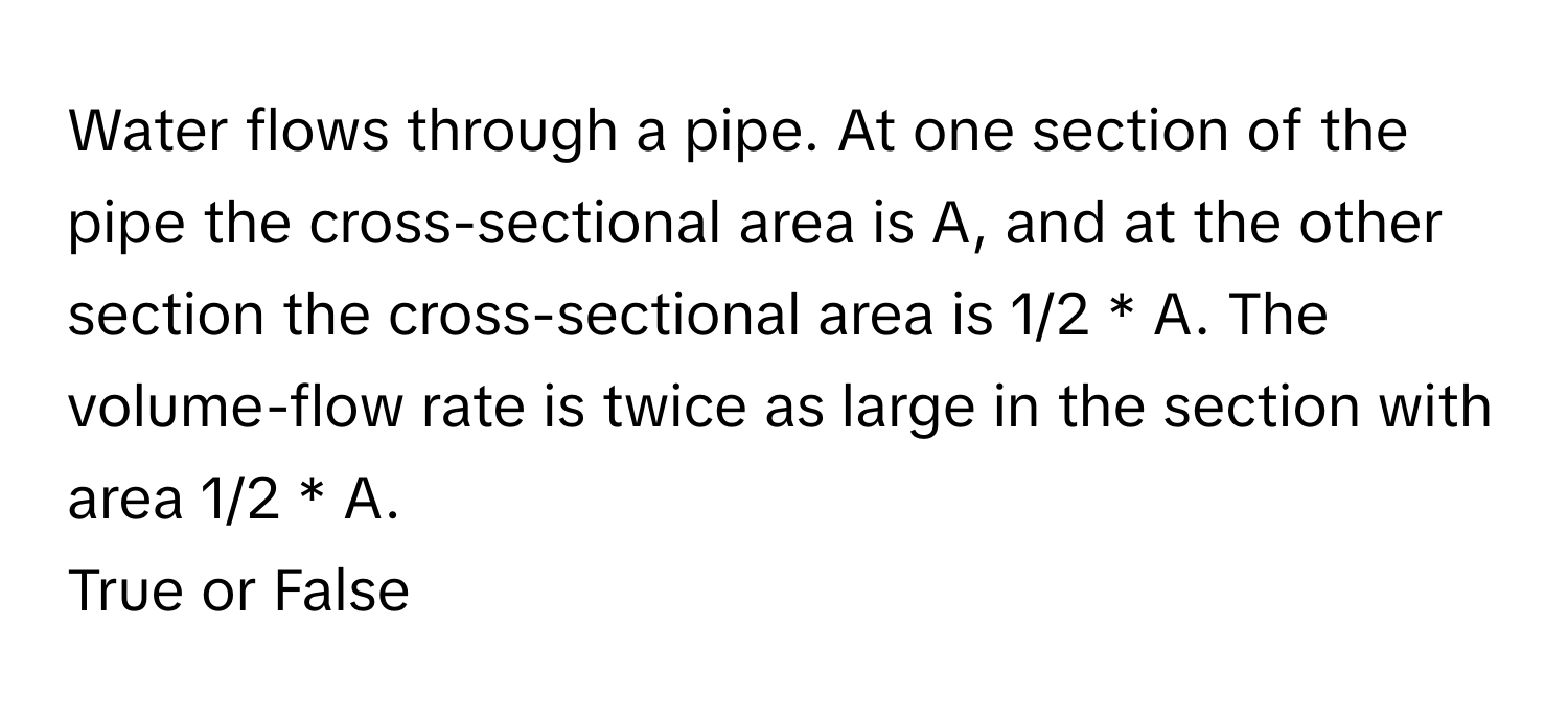 Water flows through a pipe. At one section of the pipe the cross-sectional area is A, and at the other section the cross-sectional area is 1/2 * A. The volume-flow rate is twice as large in the section with area 1/2 * A.

True or False