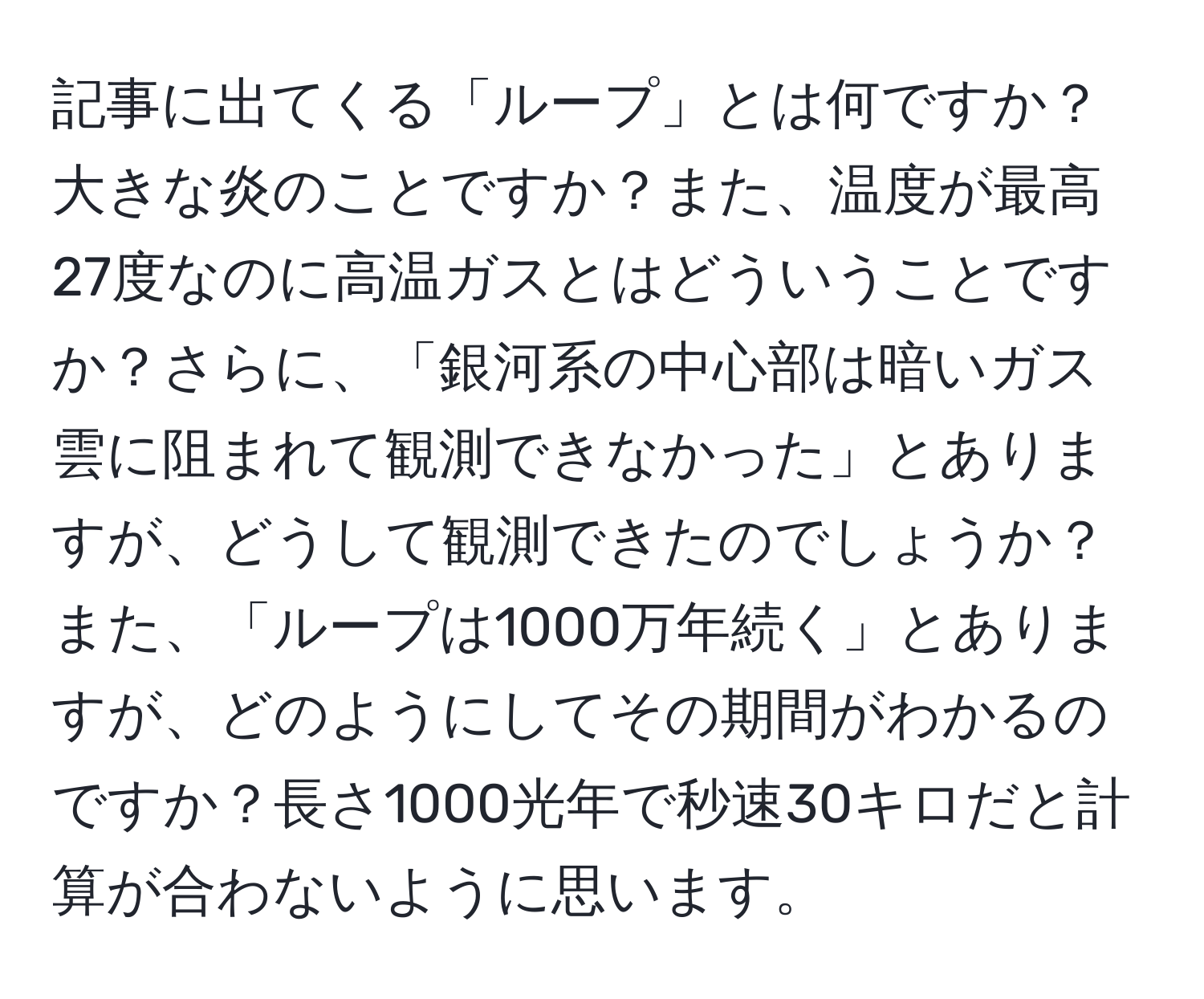 記事に出てくる「ループ」とは何ですか？大きな炎のことですか？また、温度が最高27度なのに高温ガスとはどういうことですか？さらに、「銀河系の中心部は暗いガス雲に阻まれて観測できなかった」とありますが、どうして観測できたのでしょうか？また、「ループは1000万年続く」とありますが、どのようにしてその期間がわかるのですか？長さ1000光年で秒速30キロだと計算が合わないように思います。