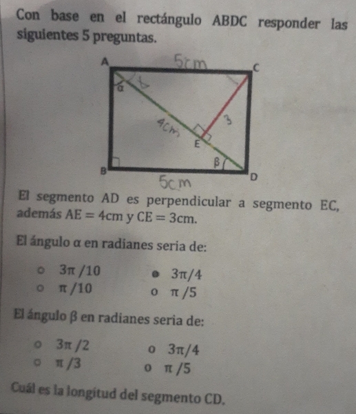 Con base en el rectángulo ABDC responder las
siguientes 5 preguntas.
El segmento AD es perpendicular a segmento EC,
además AE=4cm y CE=3cm. 
El ángulo α en radianes seria de:
3π /10 3π/4
π /10 0 π/5
El ángulo β en radianes seria de:
3π /2 o 3π/4
π /3 o π /5
Cuál es la longitud del segmento CD.