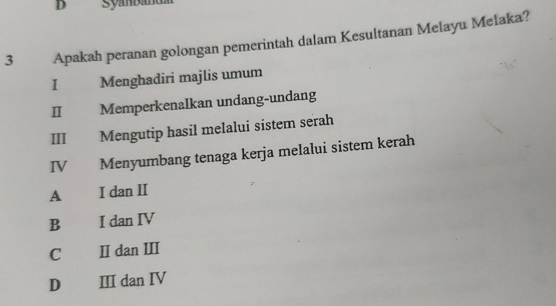 Syanbändal
3 Apakah peranan golongan pemerintah dalam Kesultanan Melayu Melaka?
I Menghadiri majlis umum
I Memperkenalkan undang-undang
III Mengutip hasil melalui sistem serah
IV Menyumbang tenaga kerja melalui sistem kerah
A 、 I dan II
B I dan IV
C£ II dan III
D€£ III dan ⅣV