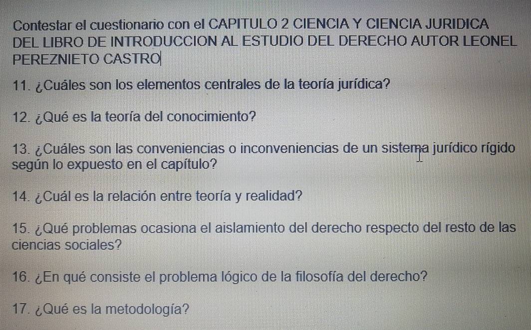 Contestar el cuestionario con el CAPITULO 2 CIENCIA Y CIENCIA JURIDICA 
DEL LIBRO DE INTRODUCCION AL ESTUDIO DEL DERECHO AUTOR LEONEL 
PEREZNIETO CASTRO 
11. ¿Cuáles son los elementos centrales de la teoría jurídica? 
12. ¿Qué es la teoría del conocimiento? 
13. ¿Cuáles son las conveniencias o inconveniencias de un sistema jurídico rígido 
según lo expuesto en el capítulo? 
14. ¿Cuál es la relación entre teoría y realidad? 
15. ¿Qué problemas ocasiona el aislamiento del derecho respecto del resto de las 
ciencias sociales? 
16. ¿En qué consiste el problema lógico de la filosofía del derecho? 
17. ¿Qué es la metodología?