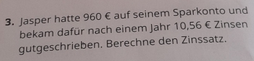 Jasper hatte 960 € auf seinem Sparkonto und 
bekam dafür nach einem Jahr 10,56 € Zinsen 
gutgeschrieben. Berechne den Zinssatz.