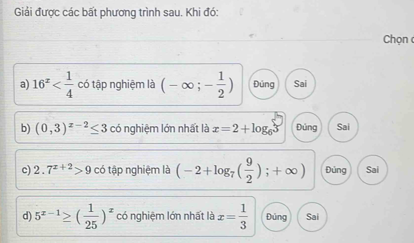 Giải được các bất phương trình sau. Khi đó:
Chọn 
a) 16^x có tập nghiệm là (-∈fty ;- 1/2 ) Đúng Sai
b) (0,3)^x-2≤ 3 có nghiệm lớn nhất là x=2+log _63 Đúng Sai
c) 2.7^(x+2)>9 có tập nghiệm là (-2+log _7( 9/2 );+∈fty ) Đúng Sai
d) 5^(x-1)≥ ( 1/25 )^x có nghiệm lớn nhất là x= 1/3  Đúng Sai