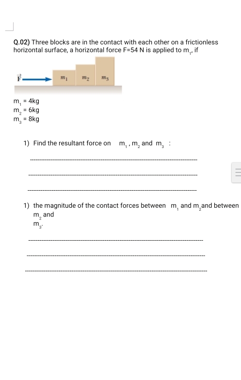 Three blocks are in the contact with each other on a frictionless 
horizontal surface, a horizontal force F=54N is applied to m , if
vector F m_1 m_2 m_3
m_1=4kg
m_2=6kg
m_3=8kg
1) Find the resultant force on m_1, m_2 and m_3 : 
_ 
_ 
_ 
1 the magnitude of the contact forces between m_1 and m_2 and between
m_2 and
m_3^(·)
_ 
_ 
_