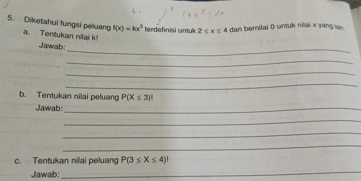 Diketahui fungsi peluang f(x)=kx^3 terdefinisi untuk 2≤ x≤ 4 dan bernilai 0 untuk nilai x yang lain, 
a. Tentukan nilai k! 
_ 
Jawab: 
_ 
_ 
_ 
b. Tentukan nilai peluang P(X≤ 3)
Jawab:_ 
_ 
_ 
_ 
c. Tentukan nilai peluang P(3≤ X≤ 4)
Jawab: 
_