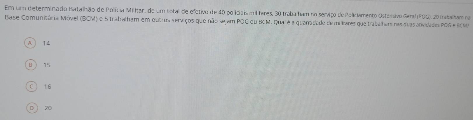 Em um determinado Batalhão de Polícia Militar, de um total de efetivo de 40 policiais militares, 30 trabalham no serviço de Policiamento Ostensivo Geral (POG), 20 trabalham na
Base Comunitária Móvel (BCM) e 5 trabalham em outros serviços que não sejam POG ou BCM. Qual é a quantidade de militares que trabalham nas duas atividades POG e BCM?
A  14
B  15
C ) 16
D 20