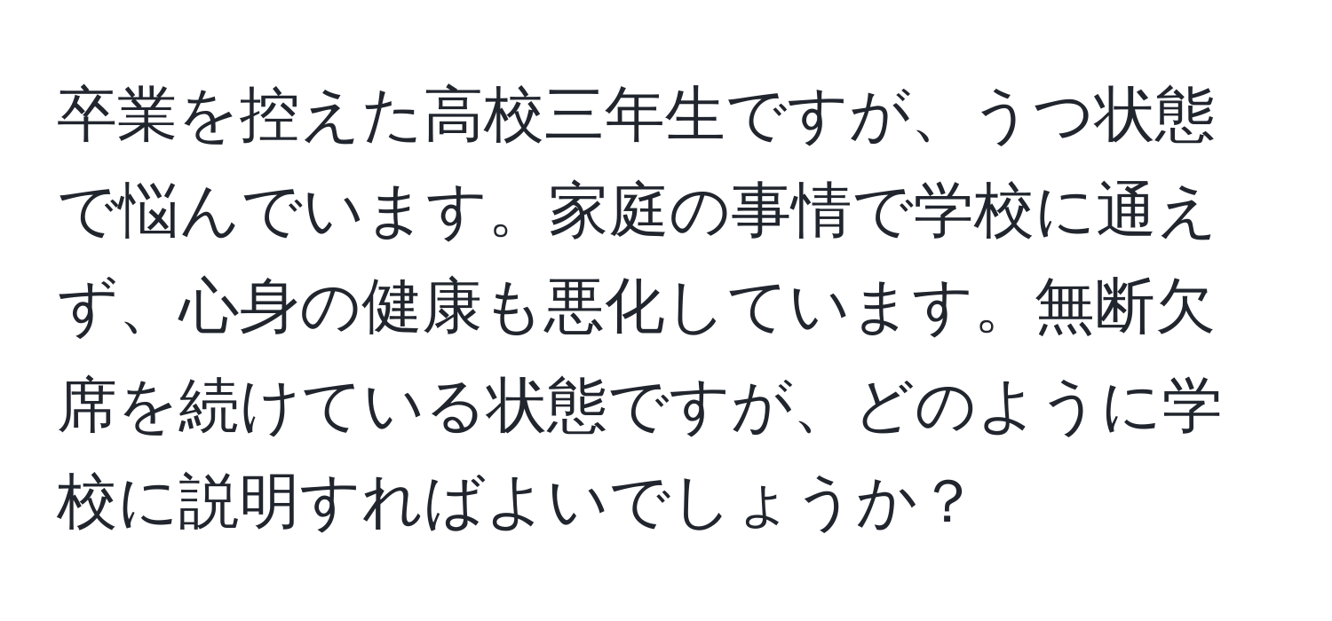 卒業を控えた高校三年生ですが、うつ状態で悩んでいます。家庭の事情で学校に通えず、心身の健康も悪化しています。無断欠席を続けている状態ですが、どのように学校に説明すればよいでしょうか？