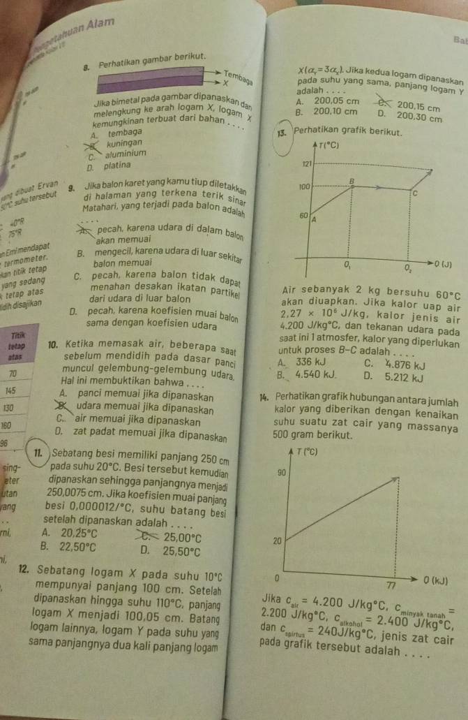 a K  Bgehuan Alam
Bal
8. Perhatikan gambar berikut.
x(a,=3a) Jika kedua logam dipanaskan
Tembaga pada suhu yang sama, panjang logam Y
“ adalah . . . .
Jika bimetal pada gambar dipanaskan dar A. 200,05 cm C. 200,15 cm
melengkung ke arah logam X, logam X B. 200,10 cm D. 200,30 cm
kemungkinan terbuat dari bahan . . 3. Perhatikan grafik berikut.
A. tembaga
kuningan
T(^circ C)
C. aluminium
# D. platina 121
vạng dibust Ervan
9. Jika balon karet yang kamu tiup diletakka 100 B
s?C suñu tersebut
c
di halaman yang terkena terik sina 
Matahari, yang terjadi pada balon adala 60 A
40°R
75°R A. pecah, karena udara di dalam balor
akan memuai
Kan titik tetap  termometer.
B. mengecil, karena udara di luar sekitar
balon memuai Q(J)
O_1 O_2
yang sedang
C. pecah, karena balon tidak dapa Air sebanyak 2 kg bersuhu 60°C
İdih disajikan  tetap atas
menahan desakan ikatan partike
dari udara di luar balon akan diuapkan. Jika kalor uap air
J/kg , kalor jenis air
D. pecah, karena koefisien muai balo 2,27* 10^6 , dan tekanan udara pada
sama dengan koefisien udara 4.200J/kg°C,
Titik
saat ini 1 atmosfer, kalor yang diperlukan
tetap 10. Ketika memasak air, beberapa sat untuk proses B-C adalah . . . .
atas sebelum mendidih pada dasar panc
70 muncul gelembung-gelembung udara. B. 4.540 kJ. A. 336 kJ C. 4.876 kJ
D. 5.212 kJ
Hal ini membuktikan bahwa . . ..
145 A. panci memuai jika dipanaskan 14. Perhatikan grafik hubungan antara jumlah
kalor yang diberikan dengan kenaikan
130  udara memuai jika dipanaskan suhu suatu zat cair yang massanya
C.. air memuai jika dipanaskan
160
D. zat padat memuai jika dipanaska 500 gram berikut.
96
11. Sebatang besi memiliki panjang 250 cm
sing- pada suhu 20°C. Besi tersebut kemudian 
ater dipanaskan sehingga panjangnya menjadi
utan 250,0075 cm. Jika koefisien muai panjang
/ang besi 0.000012/^circ C , suhu batang besi
setelah dipanaskan adalah . . . .
ri, A. 20.25°C C. 25.00°C
B. 22,50°C D. 25,50°C
12. Sebatang logam X pada suhu 10°C
mempunyai panjang 100 cm. Setelah
dipanaskan hingga suhu 110°C ,panjang Jika c_air=4.200J/kg°C Cminyak tanah =
2.20 00
logam X menjadi 100,05 cm. Batang J/kg°C C..
logam lainnya, logam Y pada suhu yang danc_apirtus=240J/kg°C _ol=2.400J/kg°C, , jenis zat cair
sama panjangnya dua kali panjang logam pada grafik tersebut adalah . . . .