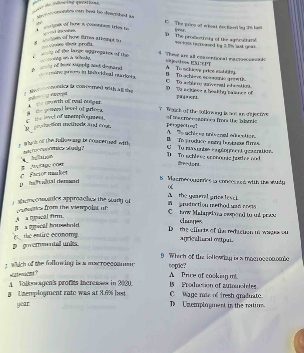 aer the follorcing questions.
Macroeconomics can best be described as
the
C The price of wheat declined by 3% last
A analysis of how a consumer tries to year.
spend income.
D The productivity of the agricultural
B analysis of how firms attempt to
sectors increased by 2.5% last year.
maximise their profit.
C e study of the large aggregates of the
6 These are all conventional macroeconomic
economy as a whole.
objectives EXCEPT
pesedy of how supply and demand
A To achieve price stability.
determine prices in individual markets. B To achieve economic growth.
C To achieve universal education
Macrocconomics is concerned with all the
D To achieve a healthy balance of
following except
payment.
A the growth of real output.
B the general level of prices.
7 Which of the following is not an objective
C the level of unemployment.
of macroeconomics from the Islamic
R production methods and cost.
perspective?
A To achieve universal education.
B To produce many business firms.
3 Which of the following is concerned with C To maximise employment generation.
macroeconomics study?
Inflation
D To achieve economic justice and
B Average cost
freedom.
C Factor market
D Individual demand
8 Macroeconomics is concerned with the study
of
A the general price level.
Macroeconomics approaches the study of B production method and costs.
economics from the viewpoint of:
C how Malaysians respond to oil price
A a typical firm.
changes.
B a typical household.
D the effects of the reduction of wages on
C the entire economy.
agricultural output.
D governmental units.
9 Which of the following is a macroeconomic
5 Which of the following is a macroeconomic topic?
statement?
A Price of cooking oil.
A Volkswagen's profits increases in 2020. B Production of automobiles.
B Unemployment rate was at 3.6% last C Wage rate of fresh graduate.
year. D Unemployment in the nation.