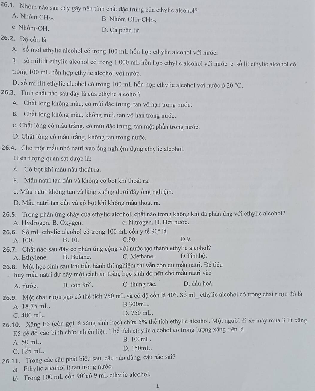 Nhóm nào sau dây gây nên tính chất đặc trưng của ethylic alcohol?
A. Nhóm CH₃-. B. Nhóm CH_3-CH_2-.
c. Nhóm-OH. D. Cả phân tử.
26.2. Độ cồn là
A. số mol ethylic alcohol có trong 100 mL hỗn hợp ethylic alcohol với nước.
B. số mililít ethylic alcohol có trong 1 000 mL hỗn hợp ethylic alcohol với nước, c. số lít ethylic alcohol có
trong 100 mL hỗn hợp ethylic alcohol với nước.
D. số mililít ethylic alcohol có trong 100 mL hỗn hợp ethylic alcohol với nước ở 20°C.
26.3. Tính chất nào sau đây là của ethylic alcohol?
A. Chất lỏng không màu, có mùi đặc trưng, tan vô hạn trong nước.
B. Chất lỏng không màu, không mùi, tan vô hạn trong nước.
c. Chất lỏng có màu trắng, có mùi đặc trưng, tan một phần trong nước.
D. Chất lỏng có màu trắng, không tan trong nước.
26.4. Cho một mầu nhỏ natri vào ống nghiệm đựng ethylic alcohol.
Hiện tượng quan sát được là:
A. Có bọt khí màu nâu thoát ra.
B. Mầu natri tan dần và không có bọt khí thoát ra.
c. Mẫu natri không tan và lắng xuống dưới đáy ống nghiệm.
D. Mẫu natri tan dần và có bọt khí không màu thoát ra.
26.5. Trong phản ứng cháy của ethylic alcohol, chất nào trong không khí đã phản ứng với ethylic alcohol?
A. Hydrogen. B. Oxygen. c. Nitrogen. D. Hơi nước.
26.6. Số mL ethylic alcohol có trong 100 mL cồn y tế 90° là
A. 100. B. 10. C.90. D.9.
26.7. Chất nào sau đây có phản ứng cộng với nước tạo thành ethylic alcohol?
A. Ethylene. B. Butane. C. Methane. D. Tinhbột.
26.8. Một học sinh sau khi tiến hành thí nghiệm thì vẫn còn dư mẫu natri. Đề tiêu
huỷ mẫu natri dư này một cách an toàn, học sinh đó nên cho mầu natri vào
A. nước. B. cồn 96°. C. thùng rác. D. dầu hoả.
26.9. Một chai rượu gạo có thể tích 750 mL và có độ cồn là 40° F. Số ml_ ethylic alcohol có trong chai rượu đó là
A. 18,75 mL. B.300mL.
C. 400 mL. D. 750 mL.
26.10. Xăng E5 (còn gọi là xăng sinh học) chứa 5% thể tích ethylic alcohol. Một người đi xe máy mua 3 lít xăng
E5 để đồ vào bình chứa nhiên liệu. Thể tích ethylic alcohol có trong lượng xăng trên là
A. 50 mL. B. 100mL.
C. 125 mL. D. 150mL.
26.11. Trong các câu phát biểu sau, câu nào đúng, câu nào sai?
a) Ethylic alcohol ít tan trong nước.
b) Trong 100 mL cồn 90° có 9 mL ethylic alcohol.
1