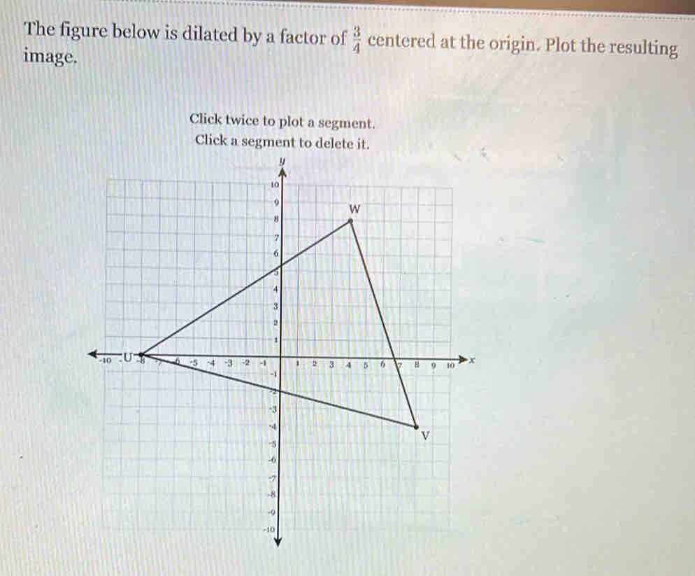 The figure below is dilated by a factor of  3/4  centered at the origin. Plot the resulting 
image. 
Click twice to plot a segment. 
Click a segment to delete it.