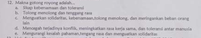 Makna gotong royong adalah...
a. Sikap kebersamaan dan toleransi
b. Tolong menolong dan tenggang rasa
c. Menguatkan solidaritas, kebersamaan,tolong menolong, dan meringankan beban orang
lain
d. Mencegah terjadinya konfllk, meningkatkan rasa kerja sama, dan toleransi antar manusia
e. Mengurangi kesalah pahaman,tengang rasa dan menguatkan solidaritas