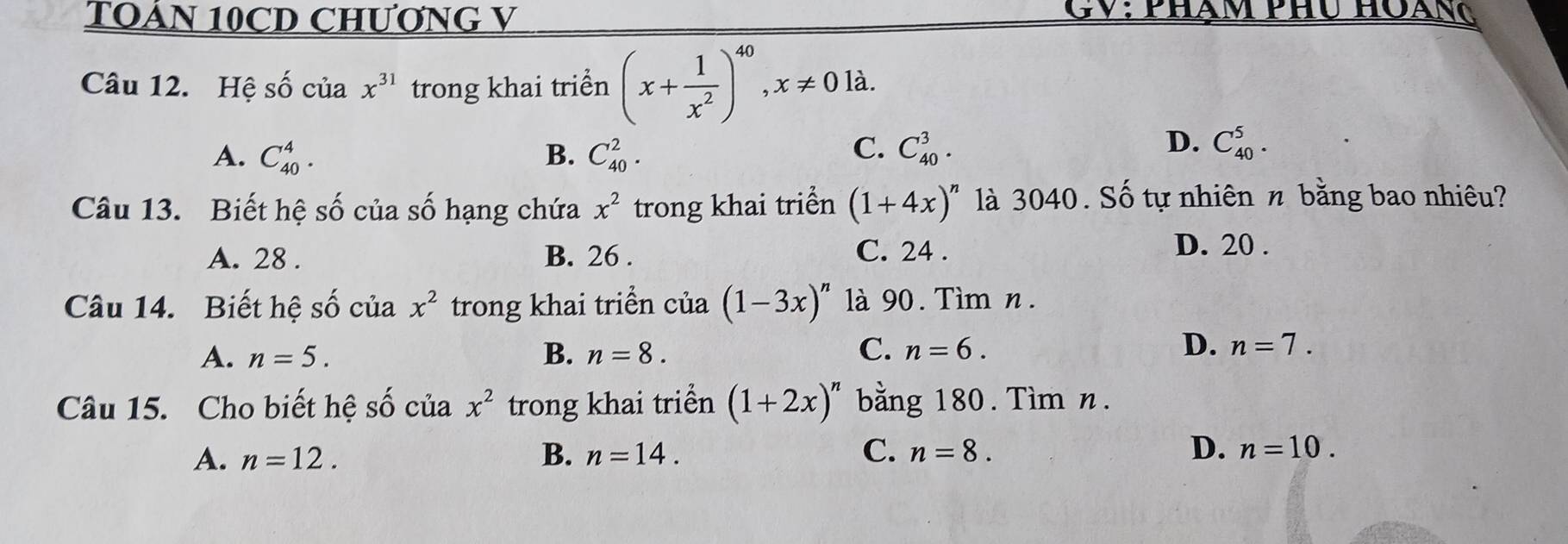 TOÁN 10CD CHƯƠNG V
CV: phạm phu hoang
Câu 12. Hệ số của x^(31) trong khai triển (x+ 1/x^2 )^40, x!= 0la.
D.
A. C_(40)^4. B. C_(40)^2. C. C_(40)^3. C_(40)^5. 
Câu 13. Biết hệ số của số hạng chứa x^2 trong khai triển (1+4x)^n là 3040. Số tự nhiên n bằng bao nhiêu?
A. 28. B. 26. C. 24.
D. 20.
Câu 14. Biết hệ shat o của x^2 trong khai triển của (1-3x)^n là 90. Tìm n.
C.
D.
A. n=5. B. n=8. n=6. n=7. 
Câu 15. Cho biết hệ số cuax^2 trong khai triển (1+2x)^n bằng 180. Tìm n.
A. n=12. B. n=14. C. n=8. D. n=10.