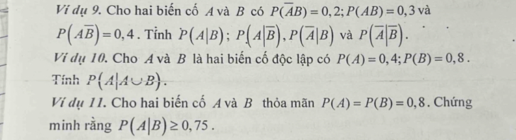 Vi dụ 9. Cho hai biến cố A và B có P(overline AB)=0,2; P(AB)=0,3vdot a
P(Aoverline B)=0,4. Tỉnh P(A|B); P(A|overline B), P(overline A|B) và P(overline A|overline B). 
Vi dụ 10. Cho A và B là hai biến cố độc lập có P(A)=0,4; P(B)=0,8. 
Tính P(A|A∪ B). 
Vi dụ 11. Cho hai biến cố A và B thỏa mãn P(A)=P(B)=0,8. Chứng 
minh rằng P(A|B)≥ 0,75.