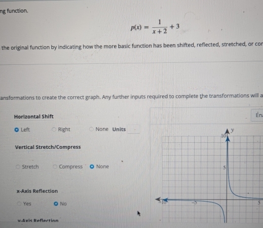 ng function.
p(x)= 1/x+2 +3
the original function by indicating how the more basic function has been shifted, reflected, stretched, or cor
ansformations to create the correct graph. Any further inputs required to complete the transformations will a
Horizontal Shift
Én
◎ Left Right None Units
Vertical Stretch/Compress
Stretch Compress None
x-Axis Reflection
Yes ● No5
v.Axis Reflertion