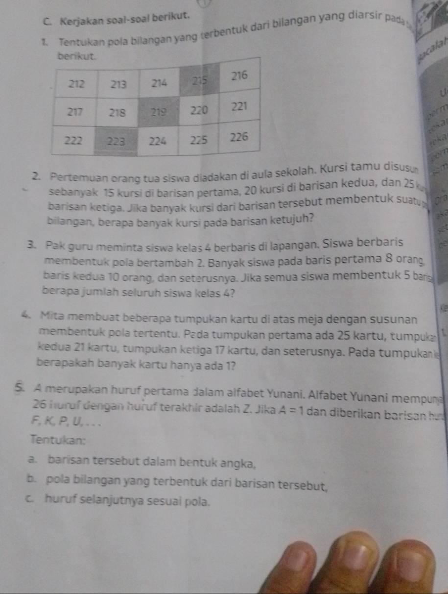 Kerjakan soal-soal berikut. 
1. Tentukan pola bilangan yang terbentuk dari bilangan yang diarsir pad 
cala 
U 
2. Pertemuan orang tua siswa diądakan di aula sekolah. Kursi tamu disusu 
sebanyak 15 kursi di barisan pertama, 20 kursi di barisan kedua, dan 25 k 
barisan ketiga. Jika banyak kursi dari barisan tersebut membentuk suatup 
bilangan, berapa banyak kursi pada barisan ketujuh?
18d
set 
3. Pak guru meminta siswa kelaś 4 berbaris di lapangan. Siswa berbaris de 
membentuk pola bertambah 2. Banyak siswa pada baris pertama 8 orang 
baris kedua 10 orang, dan seterusnya. Jika semua siswa membentuk 5 bas 
berapa jumlah seluruh siswa kelas 4? 
4. Mita membuat beberapa tumpukan kartu di atas meja dengan susunan 
membentuk pola tertentu. Pada tumpukan pertama ada 25 kartu, tumpuka 
kedua 21 kartu, tumpukan ketiga 17 kartu, dan seterusnya. Pada tumpukank 
berapakah banyak kartu hanya ada 1? 
5. A merupakan huruf pertama dalam alfabet Yunani. Alfabet Yunani mempun
26 huruf dengan huruf terakhir adalah Z. Jika A=1 dan diberikan barisan hu .
F, K, P, U, . . . 
Tentukan: 
a. barisan tersebut dalam bentuk angka, 
b. pola bilangan yang terbentuk dari barisan tersebut, 
c. huruf selanjutnya sesuai pola.