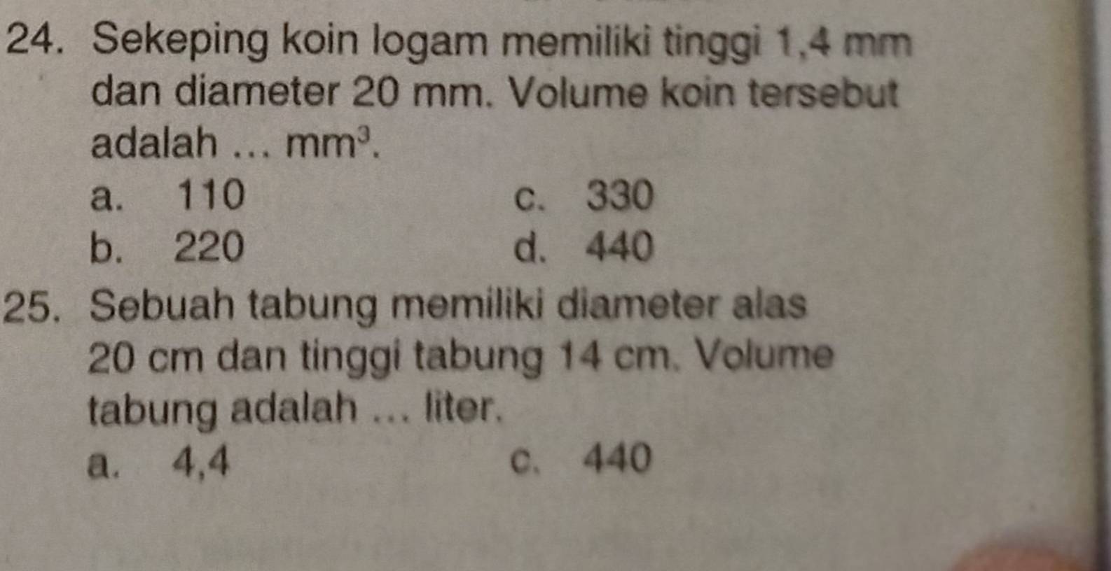 Sekeping koin logam memiliki tinggi 1.4 mm
dan diameter 20 mm. Volume koin tersebut
adalah ... mm^3.
a. 110 c. 330
b. 220 d. 440
25. Sebuah tabung memiliki diameter alas
20 cm dan tinggi tabung 14 cm. Volume
tabung adalah ... liter.
a. 4,4 c、 440