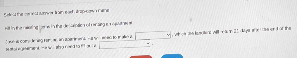 Select the correct answer from each drop-down menu. 
Fill in the missing items in the description of renting an apartment. 
Jose is considering renting an apartment. He will need to make a □ , which the landlord will return 21 days after the end of the 
rental agreement. He will also need to fill out a □.