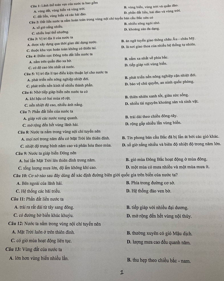 Lãnh thổ toàn vẹn của nước ta bao gồm
A. vùng đất, vùng biển và vùng trời. B. vùng biển, vùng trời và quần đảo.
C. đất liền, vùng biển và các hải đảo. D. phần đất liền, hải đảo và vùng trời.
Câu 2: Đất liền nước ta nằm hoàn toàn trong vùng nội chí tuyển bán cầu Bắc nên có
A. số giờ nắng nhiều. B. nhiều sông ngòi nhỏ.
C. nhiều loại thổ nhưỡng. D. khoáng sản đa dạng.
Câu 3: Vị trí địa lí của nước ta
A. được xây dựng qua thời gian dài dựng nước. B. án ngữ tuyến giao thông châu Âu - châu Mỹ.
C. thuộc khu vực hoàn toàn không có thiên tai. D. là nơi giao thoa của nhiều hệ thống tự nhiên.
Câu 4: Điểm cực Đông trên đất liền nước ta
A. nằm trên quần đảo xa bờ. B. nằm xa nhất về phía bắc.
C. có độ cao lớn nhất cả nước. D. tiếp giáp với vùng biển.
Câu 5: Vị trí địa lí tạo điều kiện thuận lợi cho nước ta
A. phát triển nền nông nghiệp nhiệt đới. B. phát triển nền nông nghiệp cận nhiệt đới.
C. phát triển nền kinh tế nhiều thành phần. D. bảo vệ chủ quyền, an ninh quốc phòng.
Câu 6: Nhờ tiếp giáp biển nên nước ta có
A. khí hậu có hai mùa rõ rệt. B. thiên nhiên xanh tốt, giàu sức sống.
C. nền nhiệt độ cao, nhiều ánh nắng. D. nhiều tài nguyên khoáng sản và sinh vật.
Câu 7: Phần đất liền của nước ta
A. giáp với các nước xung quanh. B. trải dài theo chiều đông-tây.
C. mở rộng đến hết vùng lãnh hải. D. rộng gấp nhiều lần vùng biển.
Câu 8: Nước ta nằm trong vùng nội chí tuyến nên
A. mọi nơi trong năm đều có Mặt Trời lên thiên đỉnh. B. Tín phong bán cầu Bắc đã bị lấn át bởi các gió khác.
C. nhiệt độ trung bình năm cao và phân hóa theo mùa. D. số giờ nắng nhiều và biên độ nhiệt độ trong năm lớn.
Câu 9: Nước ta giáp biển Đông nên
A. hai lần Mặt Trời lên thiên đỉnh trong năm. B. gió mùa Đông Bắc hoạt động ở mùa đông.
C. tổng lượng mưa lớn, độ ẩm không khí cao. D. một mùa có mưa nhiều và một mùa mưa ít.
Câu 10: Cơ sở nào sau đây dùng để xác định đường biên giới quốc gia trên biển của nước ta?
A. Bên ngoài của lãnh hải. B. Phía trong đường cơ sở.
C. Hệ thống các bãi triều. D. Hệ thống đảo ven bờ.
Câu 11: Phần đất liền nước ta
A. trải ra rất dài từ tây sang đông.  B. tiếp giáp với nhiều đại dương.
C. có đường bờ biển khúc khuỷu. D. mở rộng đến hết vùng nội thủy.
Câu 12: Nước ta nằm trong vùng nội chí tuyển nên
A. Mặt Trời luôn ở trên thiên đỉnh.  B. thường xuyên có gió Mậu dịch.
C. có gió mùa hoạt động liên tục. D. lượng mưa cao đều quanh năm.
Câu 13: Vùng đất của nước ta
A. lớn hơn vùng biển nhiều lần.  B. thu hẹp theo chiều bắc - nam.