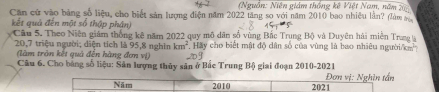 (Nguồn: Niên giám thống kê Việt Nam, năm 201
Căn cứ vào bảng số liệu, cho biết sản lượng điện năm 2022 tăng so với năm 2010 bao nhiêu lần? (làm trên 
kết quả đến một số thập phân) 
Câu 5. Theo Niên giám thống kê năm 2022 quy mô dân số vùng Bắc Trung Bộ và Duyên hải miền Trung là
20,7 triệu người; diện tích là 95,8 nghìn km^2 Hãy cho biết mật độ dân số của vùng là bao nhiêu người/km²? 
(làm tròn kết quả đến hàng đơn vị) 
Câu 6. Cho bảng số liệu: Sản lượng thủy sản ở Bắc Trung Bộ giai đoạn 2010-2021 
Đơn vị: Nghìn tấn 
Năm 2010 2021