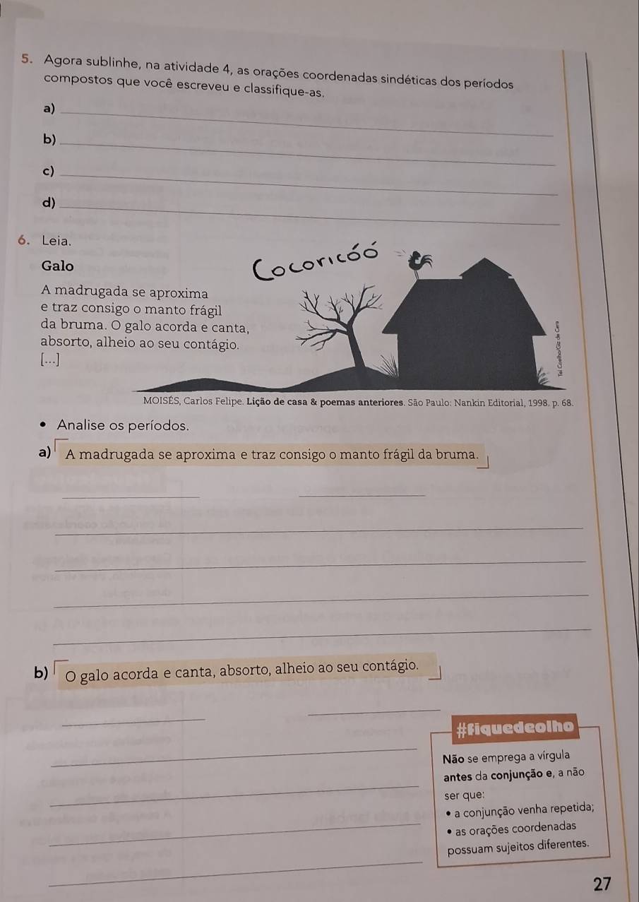 Agora sublinhe, na atividade 4, as orações coordenadas sindéticas dos períodos 
compostos que você escreveu e classifique-as. 
a)_ 
b)_ 
c)_ 
d)_ 
6. Leia. 
Galo 
A madru 
e traz co 
da brum 
absorto, 
[...] 
lipe. Lição de casa & poemas anteriores. São Paulo: Nankin Editorial, 1998. p. 68. 
Analise os períodos. 
a) A madrugada se aproxima e traz consigo o manto frágil da bruma. 
_ 
_ 
_ 
_ 
_ 
_ 
b) O galo acorda e canta, absorto, alheio ao seu contágio. 
_ 
_ 
_ 
#Fiquedeolho 
Não se emprega a vírgula 
_ 
antes da conjunção e, a não 
ser que: 
_ 
a conjunção venha repetida; 
as orações coordenadas 
_ 
possuam sujeitos diferentes. 
27