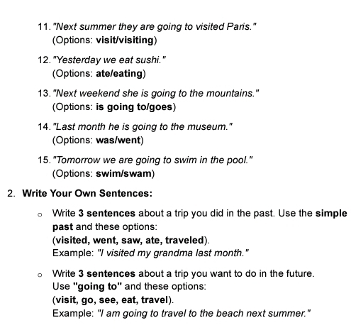 "Next summer they are going to visited Paris." 
(Options: visit/visiting) 
12. "Yesterday we eat sushi." 
(Options: ate/eating) 
13. "Next weekend she is going to the mountains." 
(Options: is going to/goes) 
14."Last month he is going to the museum." 
(Options: was/went) 
15. "Tomorrow we are going to swim in the pool." 
(Options: swim/swam) 
2. Write Your Own Sentences: 
Write 3 sentences about a trip you did in the past. Use the simple 
past and these options: 
(visited, went, saw, ate, traveled). 
Example: "I visited my grandma last month." 
Write 3 sentences about a trip you want to do in the future. 
Use "going to" and these options: 
(visit, go, see, eat, travel). 
Example: "I am going to travel to the beach next summer."