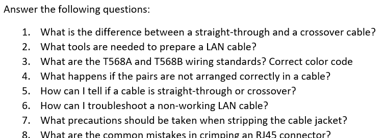 Answer the following questions: 
1. What is the difference between a straight-through and a crossover cable? 
2. What tools are needed to prepare a LAN cable? 
3. What are the T568A and T568B wiring standards? Correct color code 
4. What happens if the pairs are not arranged correctly in a cable? 
5. How can I tell if a cable is straight-through or crossover? 
6. How can I troubleshoot a non-working LAN cable? 
7. What precautions should be taken when stripping the cable jacket? 
8. What are the common mistakes in crimping an RI45 connector?