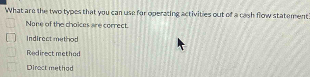 What are the two types that you can use for operating activities out of a cash flow statement
None of the choices are correct.
Indirect method
Redirect method
Direct method