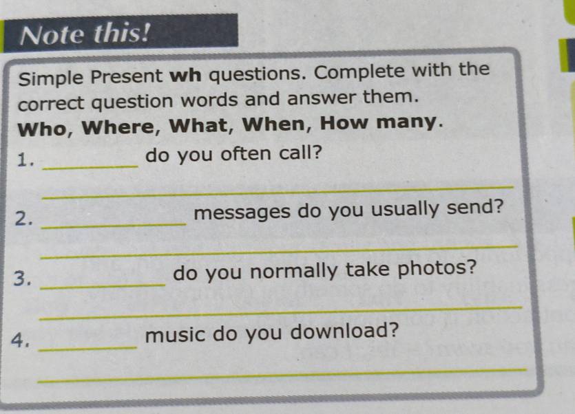 Note this! 
Simple Present wh questions. Complete with the 
correct question words and answer them. 
Who, Where, What, When, How many. 
1. _do you often call? 
_ 
2. _messages do you usually send? 
_ 
3. _do you normally take photos? 
_ 
4. _music do you download? 
_