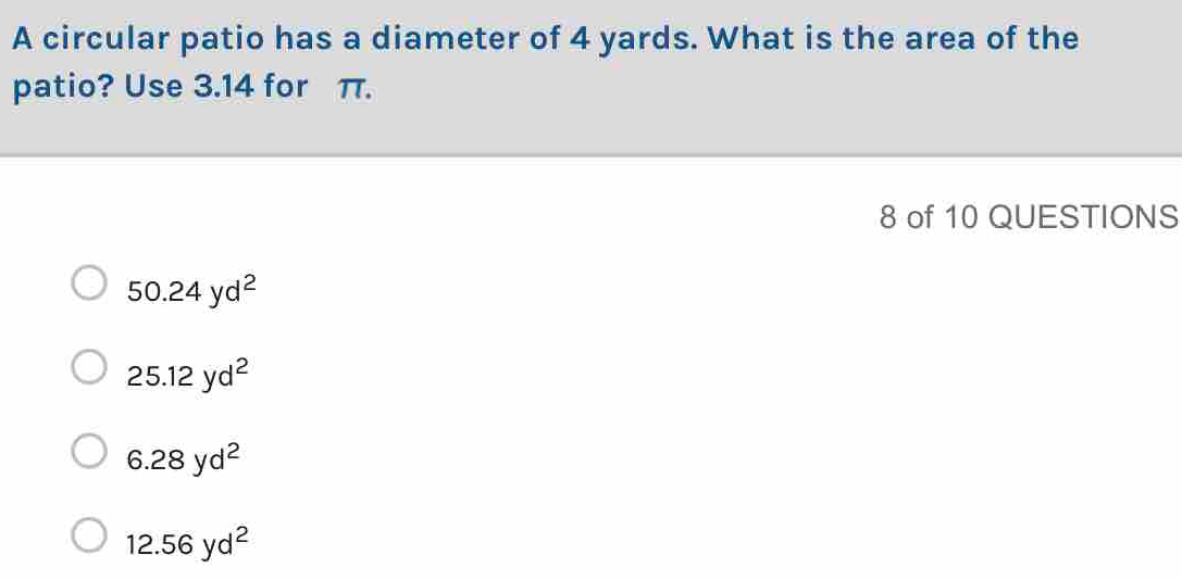 A circular patio has a diameter of 4 yards. What is the area of the
patio? Use 3.14 for π.
8 of 10 QUESTIONS
50.24yd^2
25.12yd^2
6.28yd^2
12.56yd^2