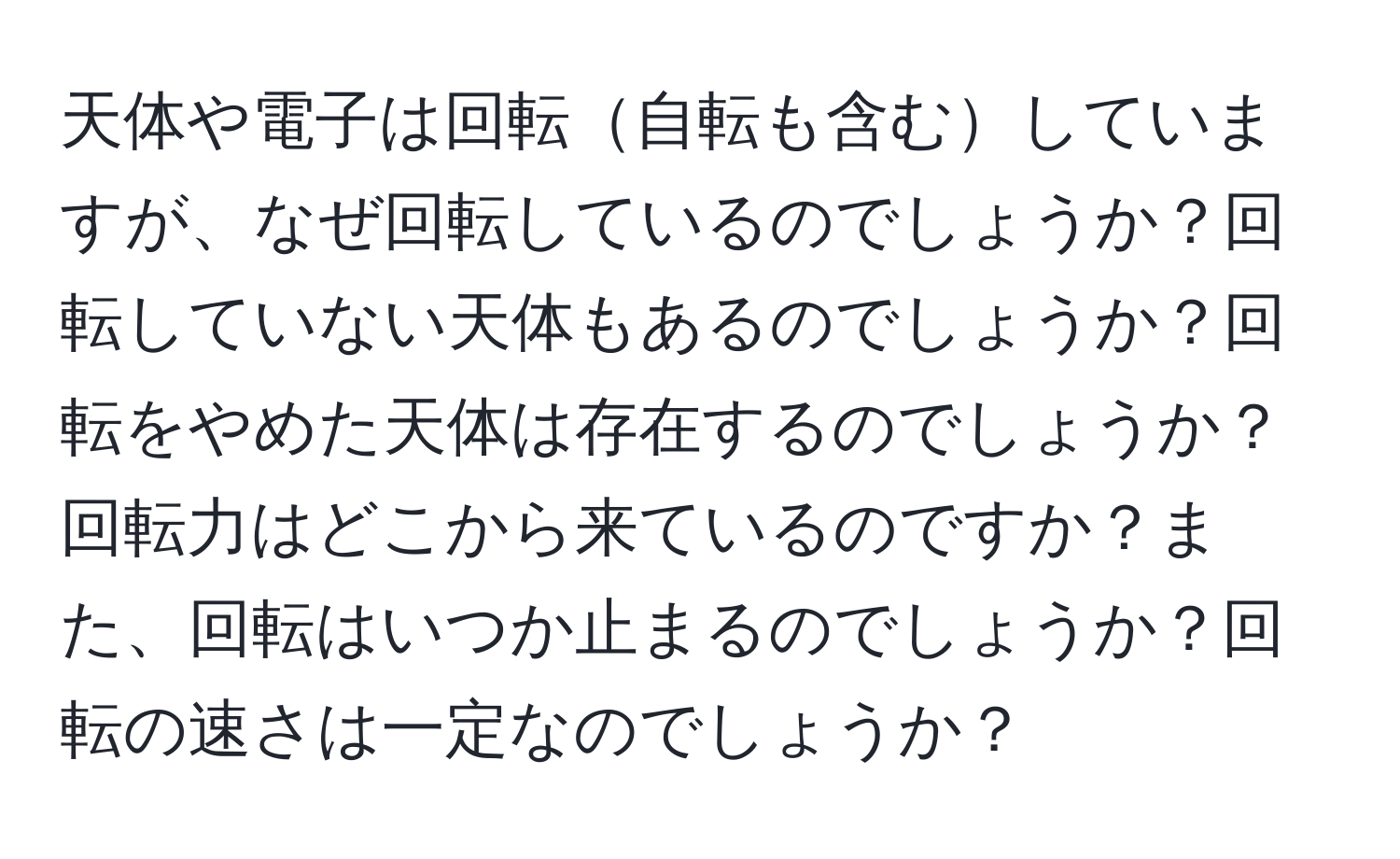 天体や電子は回転自転も含むしていますが、なぜ回転しているのでしょうか？回転していない天体もあるのでしょうか？回転をやめた天体は存在するのでしょうか？回転力はどこから来ているのですか？また、回転はいつか止まるのでしょうか？回転の速さは一定なのでしょうか？