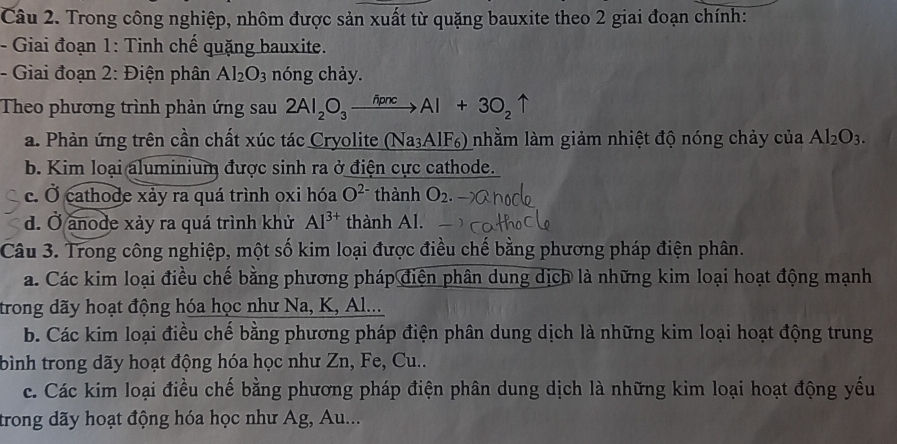 Trong công nghiệp, nhôm được sản xuất từ quặng bauxite theo 2 giai đoạn chính:
- Giai đoạn 1: Tinh chế quặng bauxite.
- Giai đoạn 2: Điện phân Al_2O_3 nóng chảy.
Theo phương trình phản ứng sau 2Al_2O_3xrightarrow h+3cAl+3O_2uparrow
a. Phản ứng trên cần chất xúc tác Cryolite (Na_3AlF_6) nhằm làm giảm nhiệt độ nóng chảy của Al_2O_3.
b. Kim loại aluminium được sinh ra ở điện cực cathode.
c. Ở cathode xảy ra quá trình oxi hóa O^(2-) thành O_2.
d. Ở anode xảy ra quá trình khử Al^(3+) thành Al.
Câu 3. Trong công nghiệp, một số kim loại được điều chế bằng phương pháp điện phân.
a. Các kim loại điều chế bằng phương pháp điện phân dung dịch là những kim loại hoạt động mạnh
trong dãy hoạt động hóa học như Na, K, Al...
b. Các kim loại điều chế bằng phương pháp điện phân dung dịch là những kim loại hoạt động trung
bình trong dãy hoạt động hóa học như Zn, Fe, Cu..
c. Các kim loại điều chế bằng phương pháp điện phân dung dịch là những kim loại hoạt động yếu
trong dãy hoạt động hóa học như Ag, Au...