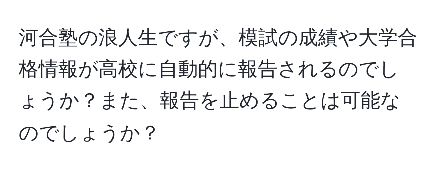 河合塾の浪人生ですが、模試の成績や大学合格情報が高校に自動的に報告されるのでしょうか？また、報告を止めることは可能なのでしょうか？