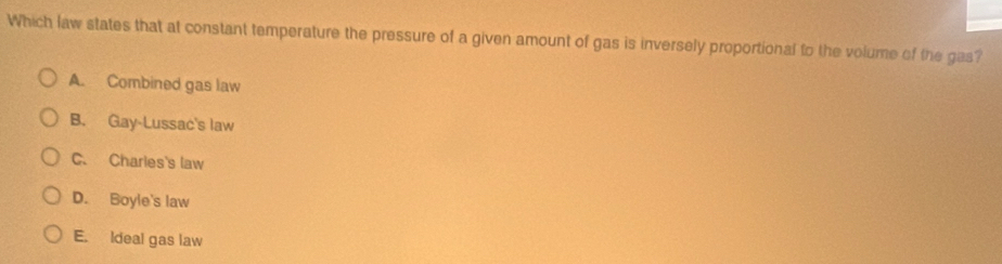 Which law states that at constant temperature the pressure of a given amount of gas is inversely proportional to the volume of the gas?
A. Combined gas law
B. Gay-Lussac's law
C. Charies's law
D. Boyle's law
E. Ideal gas law