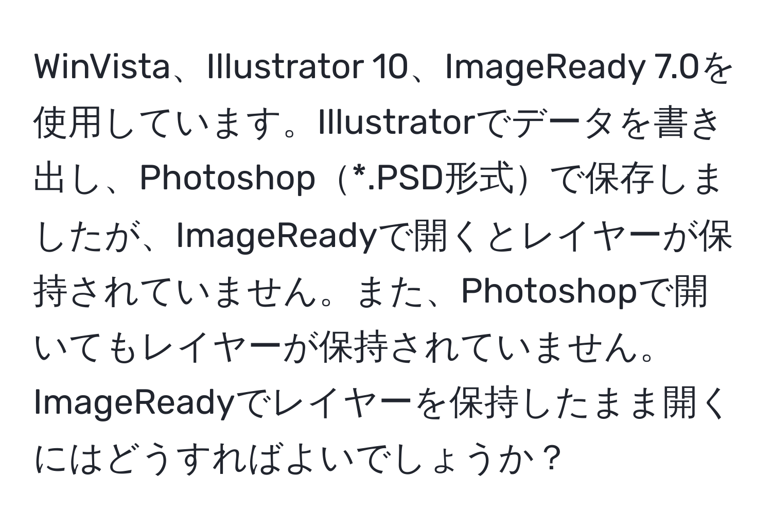 WinVista、Illustrator 10、ImageReady 7.0を使用しています。Illustratorでデータを書き出し、Photoshop*.PSD形式で保存しましたが、ImageReadyで開くとレイヤーが保持されていません。また、Photoshopで開いてもレイヤーが保持されていません。ImageReadyでレイヤーを保持したまま開くにはどうすればよいでしょうか？