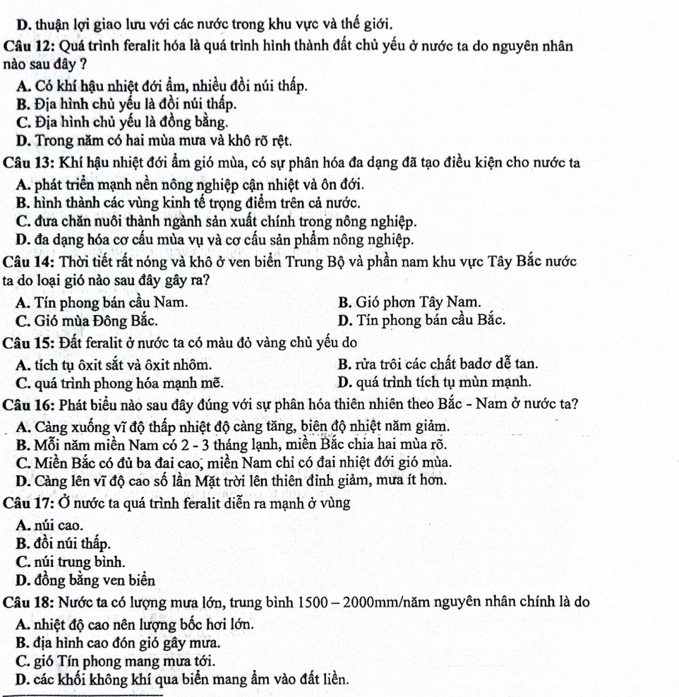 D. thuận lợi giao lưu với các nước trong khu vực và thế giới.
Câu 12: Quá trình feralit hóa là quá trình hình thành đất chủ yếu ở nước ta do nguyên nhân
nào sau đây ?
A. Có khí hậu nhiệt đới ẩm, nhiều đồi núi thấp.
B. Địa hình chủ yếu là đồi núi thấp.
C. Địa hình chủ yếu là đồng bằng.
D. Trong năm có hai mùa mưa và khô rõ rệt.
Câu 13: Khí hậu nhiệt đới ẩm gió mùa, có sự phân hóa đa dạng đã tạo điều kiện cho nước ta
A. phát triển mạnh nền nông nghiệp cận nhiệt và ôn đới.
B. hình thành các vùng kinh tế trọng điểm trên cả nước.
C. đưa chăn nuôi thành ngành sản xuất chính trong nông nghiệp.
D. đa dạng hóa cơ cấu mùa vụ và cơ cấu sản phẩm nông nghiệp.
Câu 14: Thời tiết rất nóng và khô ở ven biển Trung Bộ và phần nam khu vực Tây Bắc nước
ta do loại gió nào sau đây gây ra?
A. Tín phong bán cầu Nam. B. Gió phơn Tây Nam.
C. Gió mùa Đông Bắc. D. Tín phong bán cầu Bắc.
Câu 15: Đất feralit ở nước ta có màu đỏ vàng chủ yếu do
A. tích tụ ôxit sắt và ôxit nhôm. B. rửa trôi các chất badơ dễ tan.
C. quá trình phong hóa mạnh mẽ. D. quá trình tích tụ mùn mạnh.
Câu 16: Phát biểu nào sau đây đúng với sự phân hóa thiên nhiên theo Bắc - Nam ở nước ta?
A. Càng xuống vĩ độ thấp nhiệt độ càng tăng, biên độ nhiệt năm giảm.
B. Mỗi năm miền Nam có 2 - 3 tháng lạnh, miền Bắc chia hai mùa rõ.
C. Miền Bắc có đủ ba đai cao, miền Nam chỉ có đai nhiệt đới gió mùa.
D. Càng lên vĩ độ cao số lần Mặt trời lên thiên đỉnh giảm, mưa ít hơn.
Câu 17: Ở nước ta quá trình feralit diễn ra mạnh ở vùng
A. núi cao.
B. đồi núi thấp.
C. núi trung bình.
D. đồng bằng ven biển
Câu 18: Nước ta có lượng mưa lớn, trung bình 1500 - 2000mm/năm nguyên nhân chính là do
A. nhiệt độ cao nên lượng bốc hơi lớn.
B. địa hình cao đón gió gây mưa.
C. gió Tín phong mang mưa tới.
D. các khối không khí qua biển mang ẩm vào đất liền.