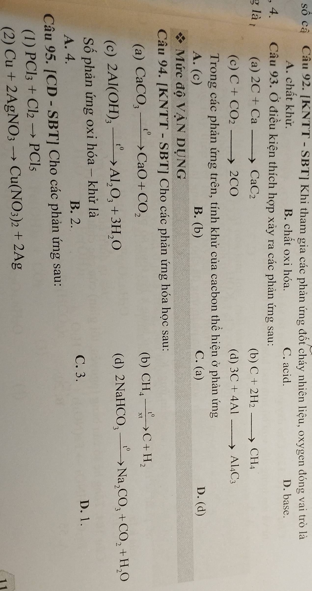 số cậ Câu 92. [KNTT - SBT] Khi tham gia các phản ứng đốt cháy nhiên liệu, oxygen đóng vai trò là
A. chất khử. B. chất oxi hóa. C. acid. D. base.
, 4. Câu 93. Ở điều kiện thích hợp xảy ra các phản ứng sau:
g là t (a) 2C+Cato CaC_2 (b) C+2H_2to CH_4
(c) C+CO_2to 2CO (d) 3C+4Alto Al_4C_3
Trong các phản ứng trên, tính khử của cacbon thể hiện ở phản ứng
A. (c) B. (b) C. (a) D. (d)
Mức dhat 0Vhat AND NG
Câu 94. [KNTT-SBT] Cho các phản ứng hóa học sau:
(a) CaCO_3xrightarrow t^0CaO+CO_2
(b) CH_4xrightarrow t^0C+H_2
(c) 2Al(OH)_3xrightarrow t^0Al_2O_3+3H_2O
(d) 2NaHCO_3xrightarrow f^0Na_2CO_3+CO_2+H_2O
Số phản ứng oxi hóa - khử là
D. 1.
A. 4. B. 2.
C. 3.
Câu 9 5.[CD-SBT] Cho các phản ứng sau:
(1) PCl_3+Cl_2to PCl_5
(2) Cu+2AgNO_3to Cu(NO_3)_2+2Ag
11