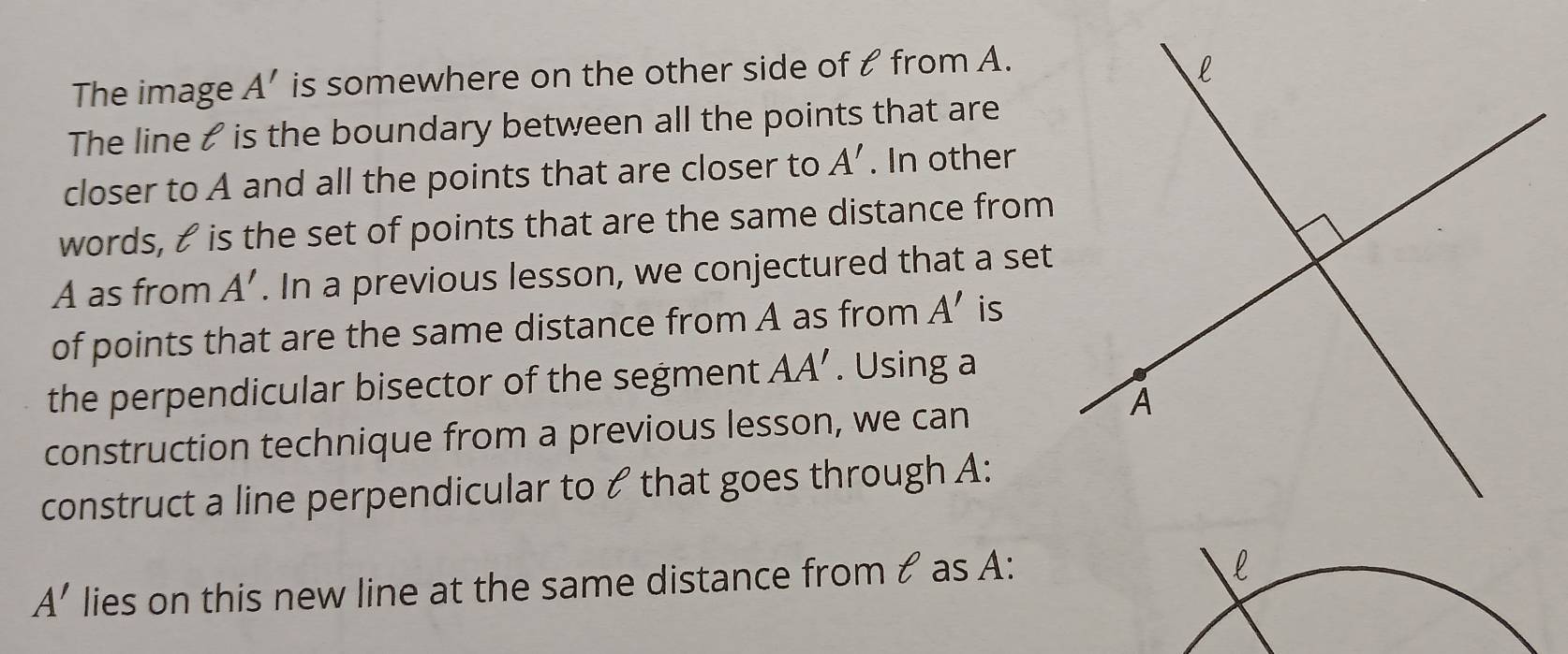 The image A' is somewhere on the other side of t from A. 
The line & is the boundary between all the points that are 
closer to A and all the points that are closer to A'. In other 
words, & is the set of points that are the same distance from
A as from A'. In a previous lesson, we conjectured that a set 
of points that are the same distance from A as from A' is 
the perpendicular bisector of the segment AA'. Using a 
construction technique from a previous lesson, we can 
construct a line perpendicular to & that goes through A :
A' lies on this new line at the same distance from & as A :