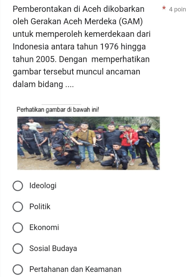 Pemberontakan di Aceh dikobarkan 4 poin
oleh Gerakan Aceh Merdeka (GAM)
untuk memperoleh kemerdekaan dari
Indonesia antara tahun 1976 hingga
tahun 2005. Dengan memperhatikan
gambar tersebut muncul ancaman
dalam bidang ....
Perhatikan gambar di bawah ini!
Ideologi
Politik
Ekonomi
Sosial Budaya
Pertahanan dan Keamanan