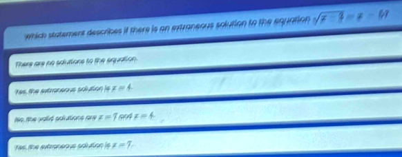 which statement descrices if there is an extraneous solution to the equation sqrt(x-3)=x-[y]
There are no sdutions to the squntion
Yas, the atroneous sclution is x=4.
No Me palé sotations pne x=7cot x=4
Yes, the eutraneaus solution ls x=7