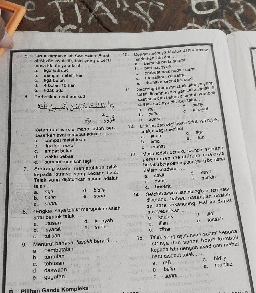 Sesuai firman Allah Swt. dalam Surah 10. Dengan adanya khuluk dapat meng-
al-Aḥzāb ayat 49, istri yang dicerai hindarkan istri dari       
masa iddahnya adalah ....
a. berbakti pada suami
a. tiga kali suci
b. berbuat syirik
c. berbuat baik pada suami
b. sampai melahirkan
d. menafkahi keluarga
c. tiga bulan
d. 4 bulan 10 hari
e. durhaka kepada suami
e. tidak ada
11. Seorang suami menalak istrinya yang
telah dicampuri dengan sekali talak di
6. Perhatikan ayat berikut!
saat suci dan belum disentuh kembali
di saat sucinya disebut talak
a. raj'i d. bid'iy
b. ba'in e. kinayah
c. sunni
Ketentuan waktu masa iddah ber- 12. Ditinjau dari segi boleh tidaknya rujuk,
talak dibagi menjadi
dasarkan ayat tersebut adalah ....
a. sampai melahirkan a. enam d. tiga
b. tiga kali quru’ b. lima e dua
c. empat bulan c. empat
d. waktu bebas
13. Masa iddah berlaku sampai seorang
e. sampai menikah lagi
perempuan melahirkan anaknya
berlaku bagi perempuan yang bercerai
7. Seorang suami menjatuhkan talak
kepada istrinya yang sedang haid. dalam keadaan_
Talak yang dijatuhkan suami adalah a. sakit d. kaya
b. hamil e. miskin
talak ...
a. raj'i d. bid’iy c. bekerja
b. ba'in e. sarih 14. Setelah akad dilangsungkan, ternyata
diketahui bahwa pasangan adalah
c. sunni
8. “Engkau saya talak” merupakan salah saudara sekandung. Hal ini dapat
satu bentuk talak menyebabkan ..
a. utusan _d. kinayah a. khuluk d. illa'
b. isyarat e. sarih b. li'an e. fasakh
c. tulisan c. zihar
9. Menurut bahasa, fasakh berarti …. 15. Talak yang dijatuhkan suami kepada
istrinya dan suami boleh kembali
a. pembatalan
kepada istri dengan akad dan mahar
b. tuntutan
baru disebut talak
d. bid'iy
c. tebusan a. raj'i
e. munjaz
d. dakwaan b. ba'in
e. gugatan
c. sunni
É Pilihan Ganda Kompleks