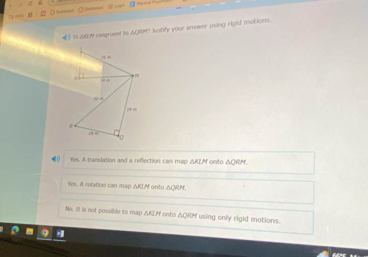 Dashbioant Dashboard Login Physical Properti
(1) Is △ KLM congruent to △ QRM? Justify your answer using rigid motions.
Yes. A translation and a reflection can map △ KLM onto △ QRM.
Yes. A rotation can map △ KLM onto △ QRM.
No. It is not possible to map △ KLM onto △ QRM using only rigid motions.