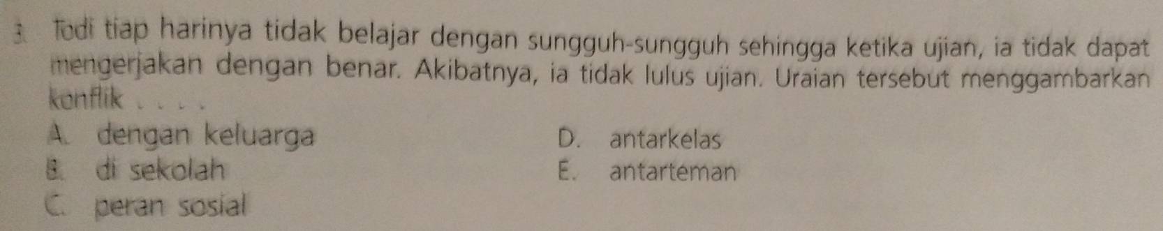 Todi tiap harinya tidak belajar dengan sungguh-sungguh sehingga ketika ujian, ia tidak dapat
mengerjakan dengan benar. Akibatnya, ia tidak lulus ujian. Uraian tersebut menggambarkan
konflik
A. dengan keluarga D. antarkelas
B. di sekolah E. antarteman
C. peran sosial