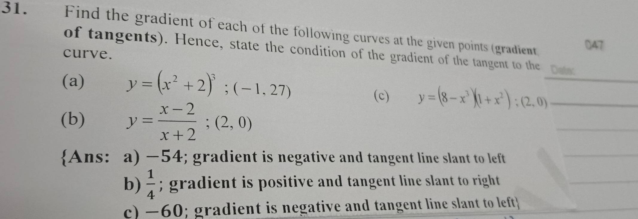 Find the gradient of each of the following curves at the given points (gradient
047
of tangents). Hence, state the condition of the gradient of the tangent to the Dat
curve.
(a) y=(x^2+2)^3; (-1,27)
_
(c) y=(8-x^3)(1+x^2); (2,0) _
(b)
y= (x-2)/x+2 ; (2,0)
Ans: a) -54; gradient is negative and tangent line slant to left
b)  1/4 ; gradient is positive and tangent line slant to right
c) −60; gradient is negative and tangent line slant to left]