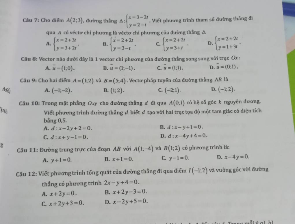 Cho điểm A(2;3) , đường thầng Delta :beginarrayl x=3-2t y=2-tendarray.. Viết phương trình tham số đường thầng đi
qua A có véctơ chỉ phương là véctơ chỉ phương của đường thẳng △
A. beginarrayl x=2+3t y=3+2tendarray. . B. beginarrayl x=2+2t y=3-tendarray. . C. beginarrayl x=2+2t y=3+tendarray. . D. beginarrayl x=2+2t y=1+3tendarray. .
Câu 8: Vector nào dưới đây là 1 vector chỉ phương của đường thầng song song với trục Ox :
A. overline u=(1;0). B. vector u=(1;-1). C. overline u=(1;1). D. vector u=(0;1).
Câu 9: Cho hai điểm A=(1;2) và B=(5;4). Vectơ pháp tuyến của đường thẳng AB là
Mỗi A. (-1;-2). B. (1;2). C. (-2;1). D. (-1;2).
Câu 10: Trong mặt phầng Oxy cho đường thẳng d đi qua A(0,1) có hệ số góc k nguyên dương.
ịnh
Viết phương trình đường thầng d biết d tạo với hai trục tọa độ một tam giác có diện tích
bằng 0,5.
A. d:x-2y+2=0.
B. d:x-y+1=0.
D.
C. d:x+y-1=0. d:x-4y+4=0.
g
Câu 11: Đường trung trực của đoạn AB với A(1;-4) và B(1;2) có phương trình là:
A. y+1=0. B. x+1=0. C. y-1=0. D. x-4y=0.
Câu 12: Viết phương trình tổng quát của đường thẳng đi qua điểm I(-1;2) và vuông góc với đường
thẳng có phương trình 2x-y+4=0.
A. x+2y=0. B. x+2y-3=0.
C. x+2y+3=0. D. x-2y+5=0.